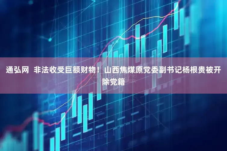 通弘网  非法收受巨额财物！山西焦煤原党委副书记杨根贵被开除党籍