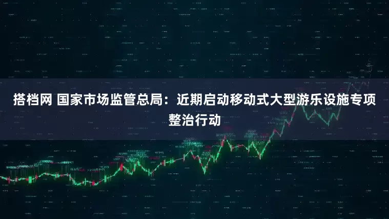 搭档网 国家市场监管总局：近期启动移动式大型游乐设施专项整治行动