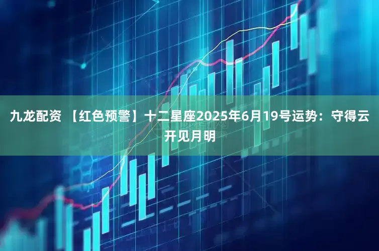九龙配资 【红色预警】十二星座2025年6月19号运势：守得云开见月明