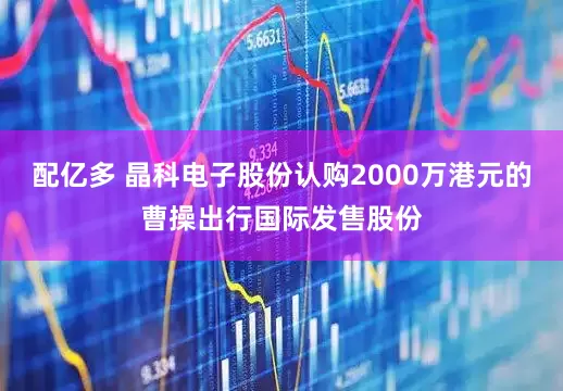 配亿多 晶科电子股份认购2000万港元的曹操出行国际发售股份