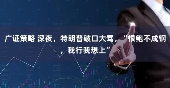 广证策略 深夜，特朗普破口大骂，“恨鲍不成钢，我行我想上”