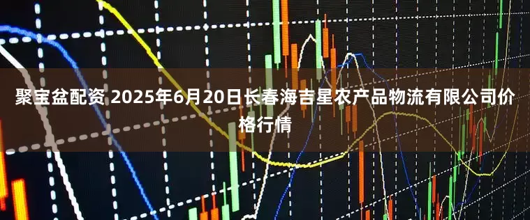 聚宝盆配资 2025年6月20日长春海吉星农产品物流有限公司价格行情