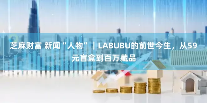 芝麻财富 新闻“人物”｜LABUBU的前世今生，从59元盲盒到百万藏品