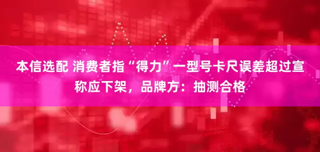 本信选配 消费者指“得力”一型号卡尺误差超过宣称应下架，品牌方：抽测合格