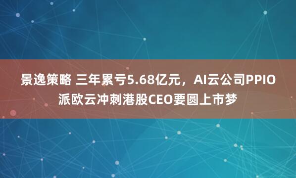 景逸策略 三年累亏5.68亿元，AI云公司PPIO派欧云冲刺港股CEO要圆上市梦