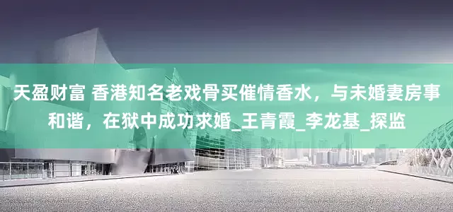 天盈财富 香港知名老戏骨买催情香水，与未婚妻房事和谐，在狱中成功求婚_王青霞_李龙基_探监
