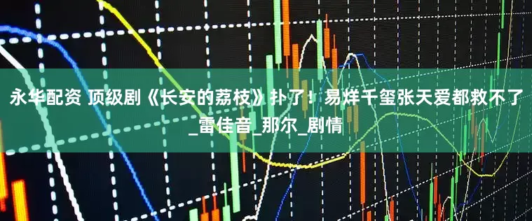 永华配资 顶级剧《长安的荔枝》扑了！易烊千玺张天爱都救不了_雷佳音_那尔_剧情