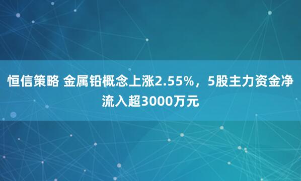 恒信策略 金属铅概念上涨2.55%，5股主力资金净流入超3000万元