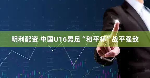 明利配资 中国U16男足“和平杯”战平强敌