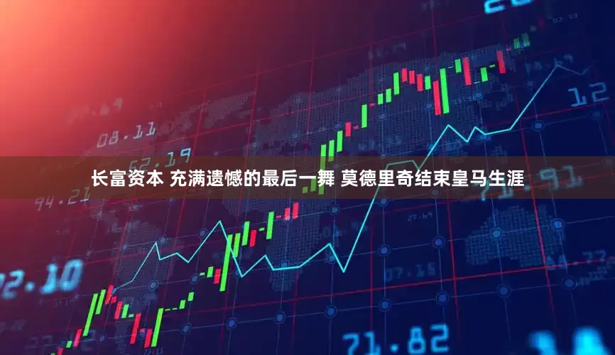 长富资本 充满遗憾的最后一舞 莫德里奇结束皇马生涯