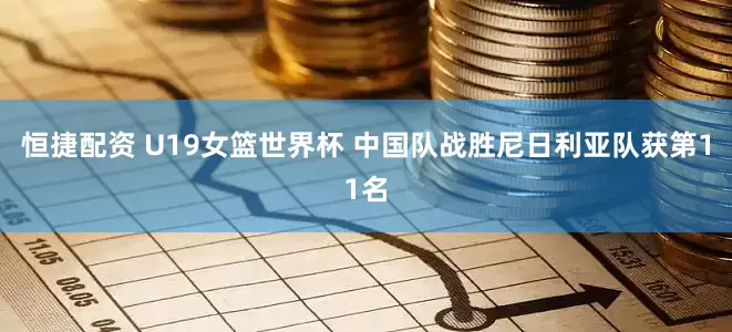 恒捷配资 U19女篮世界杯 中国队战胜尼日利亚队获第11名