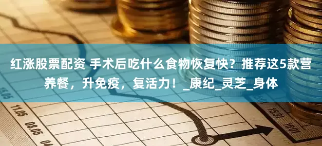 红涨股票配资 手术后吃什么食物恢复快？推荐这5款营养餐，升免疫，复活力！_康纪_灵芝_身体