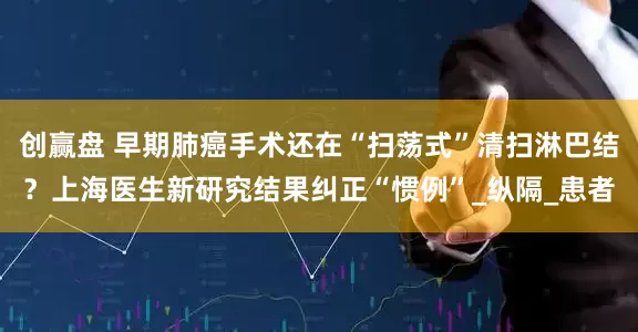 创赢盘 早期肺癌手术还在“扫荡式”清扫淋巴结？上海医生新研究结果纠正“惯例”_纵隔_患者