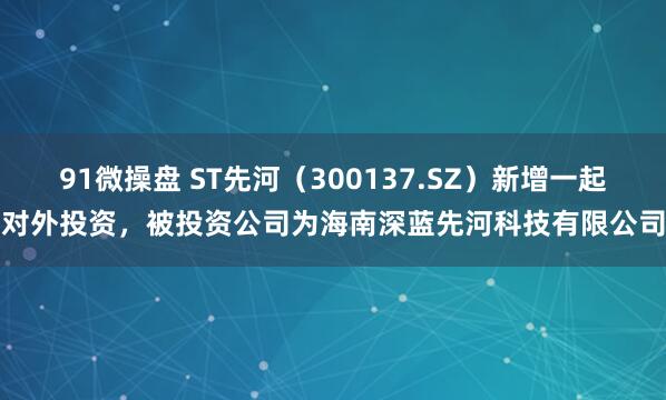 91微操盘 ST先河（300137.SZ）新增一起对外投资，被投资公司为海南深蓝先河科技有限公司