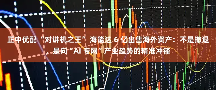 正中优配 “对讲机之王” 海能达 6 亿出售海外资产：不是撤退，是向“AI 专网”产业趋势的精准冲锋