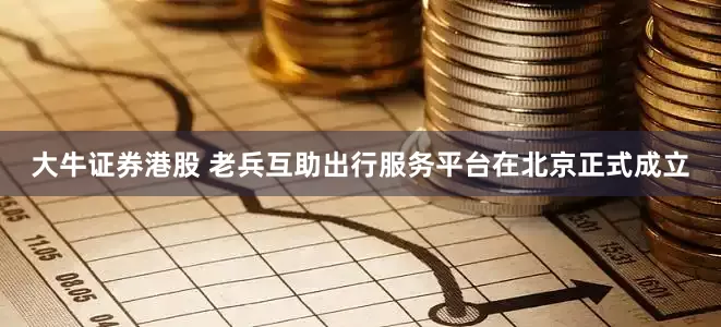 大牛证券港股 老兵互助出行服务平台在北京正式成立