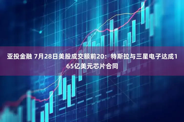 亚投金融 7月28日美股成交额前20：特斯拉与三星电子达成165亿美元芯片合同