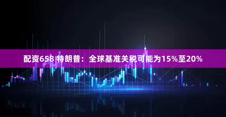 配资658 特朗普：全球基准关税可能为15%至20%