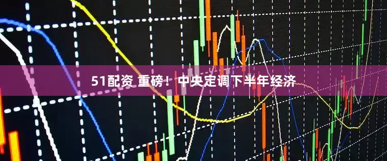 51配资 重磅！中央定调下半年经济