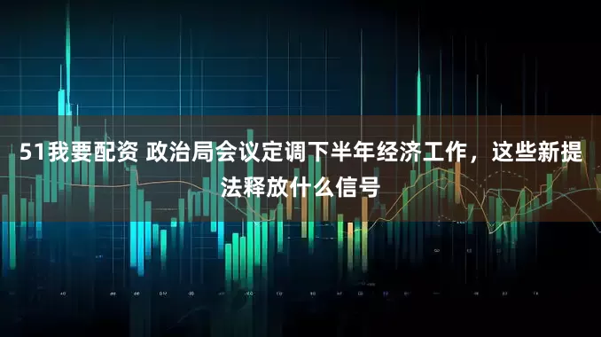 51我要配资 政治局会议定调下半年经济工作，这些新提法释放什么信号