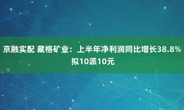 京融实配 藏格矿业：上半年净利润同比增长38.8% 拟10派10元
