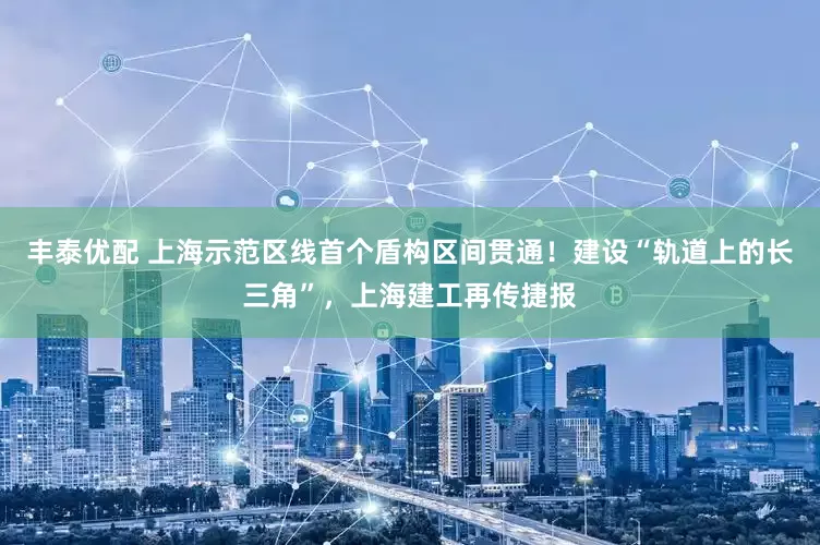 丰泰优配 上海示范区线首个盾构区间贯通！建设“轨道上的长三角”，上海建工再传捷报