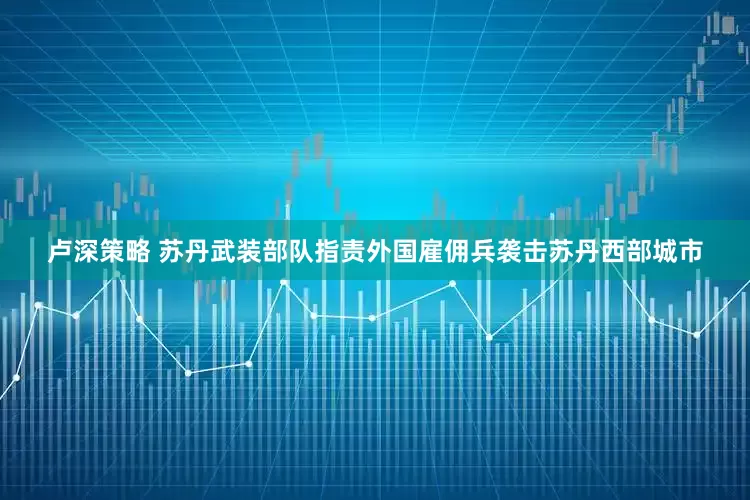 卢深策略 苏丹武装部队指责外国雇佣兵袭击苏丹西部城市