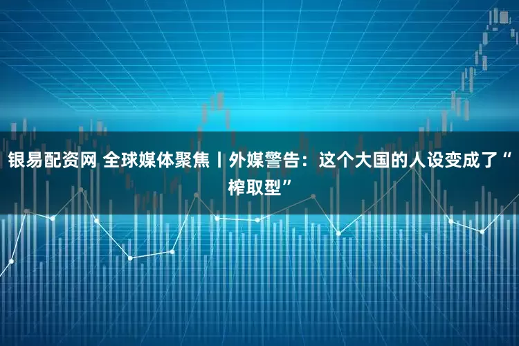 银易配资网 全球媒体聚焦丨外媒警告：这个大国的人设变成了“榨取型”