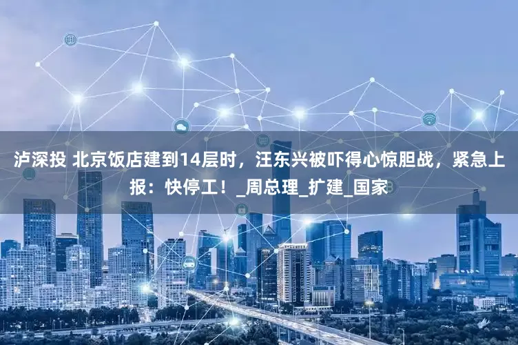 泸深投 北京饭店建到14层时，汪东兴被吓得心惊胆战，紧急上报：快停工！_周总理_扩建_国家