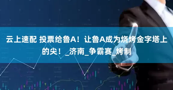 云上速配 投票给鲁A！让鲁A成为烧烤金字塔上的尖！_济南_争霸赛_烤制