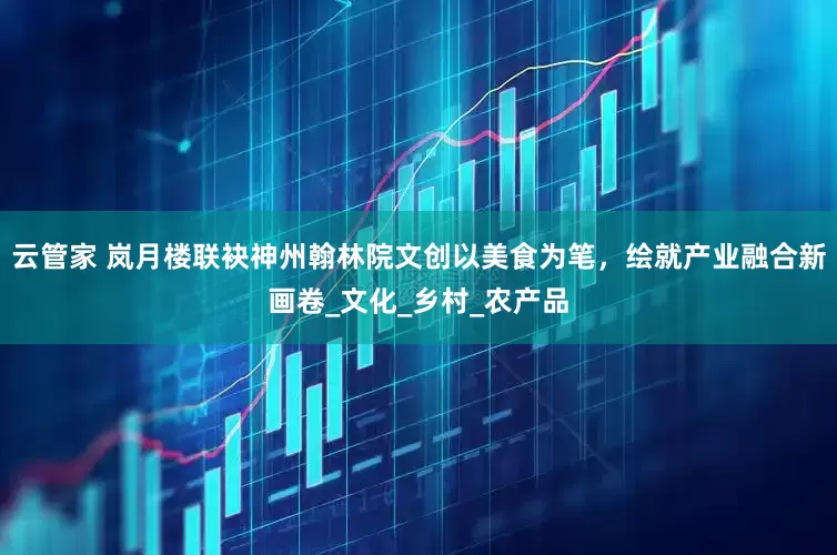 云管家 岚月楼联袂神州翰林院文创以美食为笔，绘就产业融合新画卷_文化_乡村_农产品