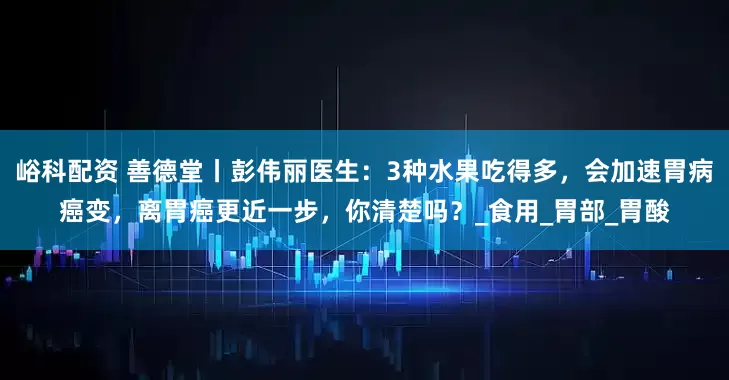 峪科配资 善德堂丨彭伟丽医生：3种水果吃得多，会加速胃病癌变，离胃癌更近一步，你清楚吗？_食用_胃部_胃酸