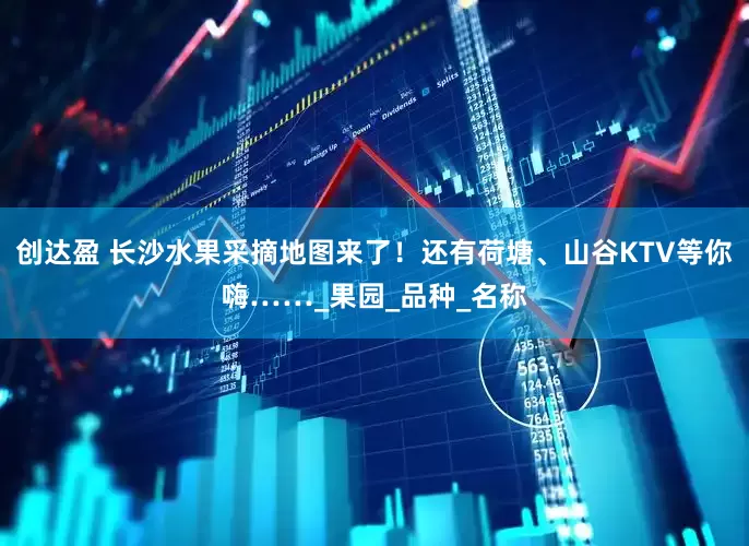 创达盈 长沙水果采摘地图来了！还有荷塘、山谷KTV等你嗨……_果园_品种_名称