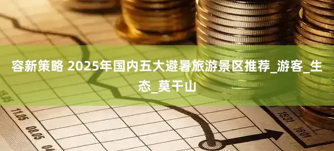 容新策略 2025年国内五大避暑旅游景区推荐_游客_生态_莫干山
