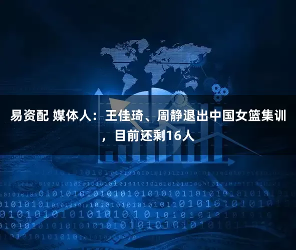易资配 媒体人：王佳琦、周静退出中国女篮集训，目前还剩16人