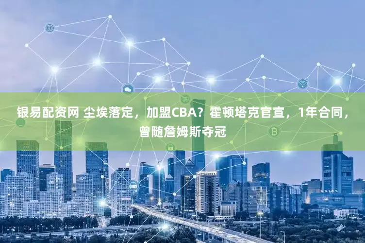 银易配资网 尘埃落定，加盟CBA？霍顿塔克官宣，1年合同，曾随詹姆斯夺冠