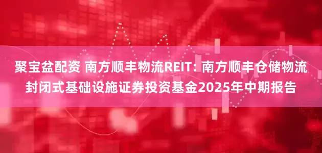 聚宝盆配资 南方顺丰物流REIT: 南方顺丰仓储物流封闭式基础设施证券投资基金2025年中期报告