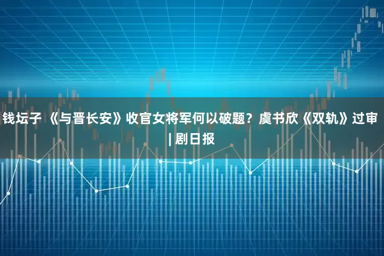 钱坛子 《与晋长安》收官女将军何以破题？虞书欣《双轨》过审 | 剧日报