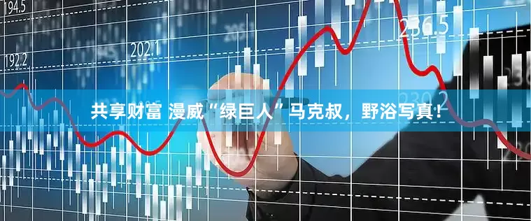 共享财富 漫威“绿巨人”马克叔，野浴写真！