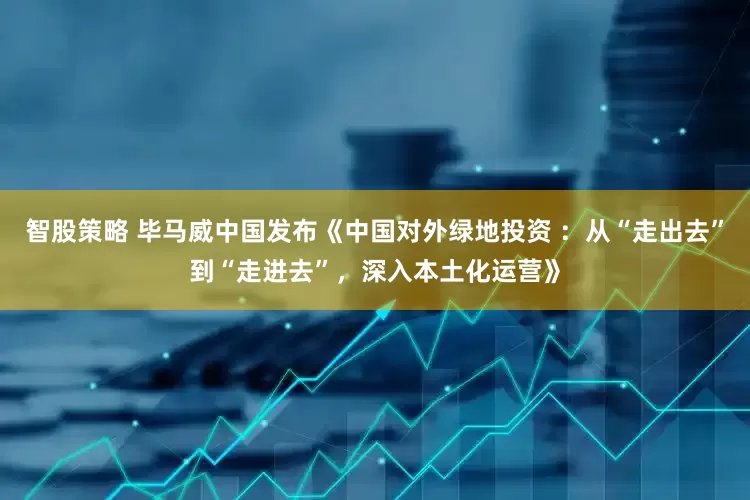 智股策略 毕马威中国发布《中国对外绿地投资 ：从“走出去”到“走进去”，深入本土化运营》