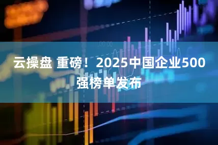云操盘 重磅！2025中国企业500强榜单发布