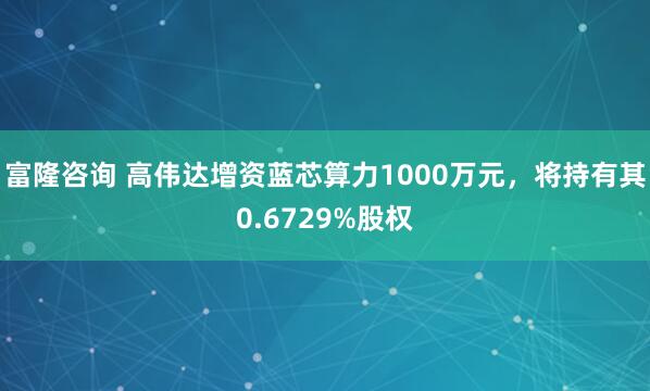 富隆咨询 高伟达增资蓝芯算力1000万元，将持有其0.6729%股权