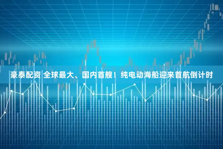 豪泰配资 全球最大、国内首艘！纯电动海船迎来首航倒计时