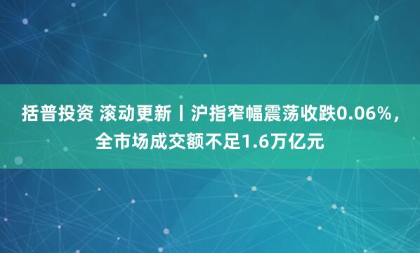 括普投资 滚动更新丨沪指窄幅震荡收跌0.06%，全市场成交额不足1.6万亿元