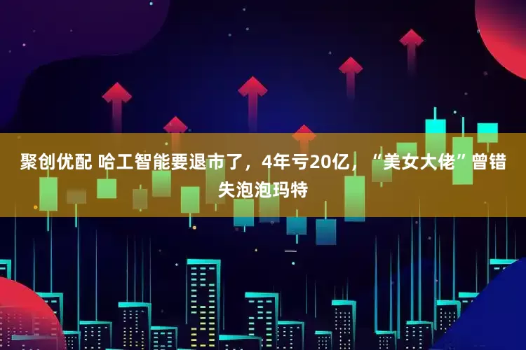 聚创优配 哈工智能要退市了，4年亏20亿，“美女大佬”曾错失泡泡玛特