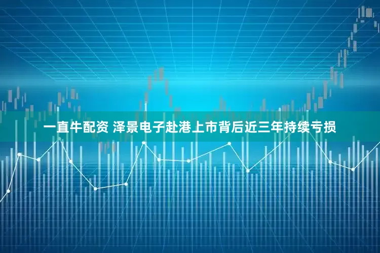 一直牛配资 泽景电子赴港上市背后近三年持续亏损