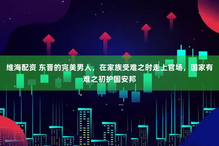 维海配资 东晋的完美男人，在家族受难之时走上官场，国家有难之初护国安邦