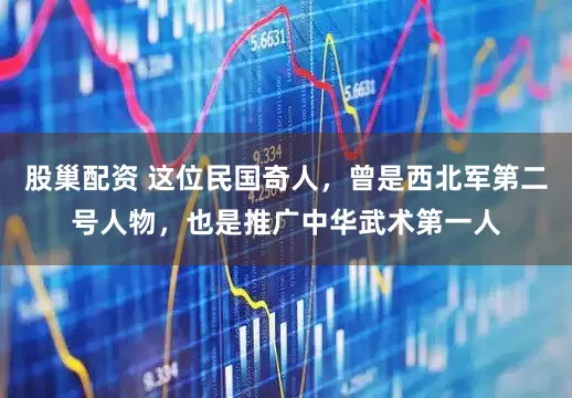 股巢配资 这位民国奇人，曾是西北军第二号人物，也是推广中华武术第一人