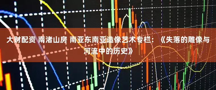 大财配资 南渚山房 南亚东南亚造像艺术专栏：《失落的雕像与河流中的历史》