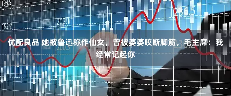 优配良品 她被鲁迅称作仙女，曾被婆婆咬断脚筋，毛主席：我经常记起你